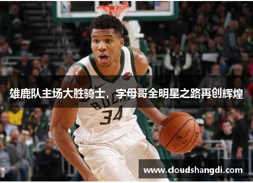 雄鹿队主场大胜骑士，字母哥全明星之路再创辉煌