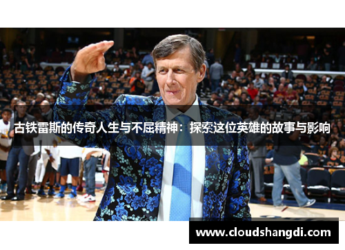 古铁雷斯的传奇人生与不屈精神：探索这位英雄的故事与影响