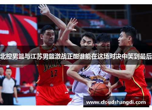 北控男篮与江苏男篮激战正酣谁能在这场对决中笑到最后